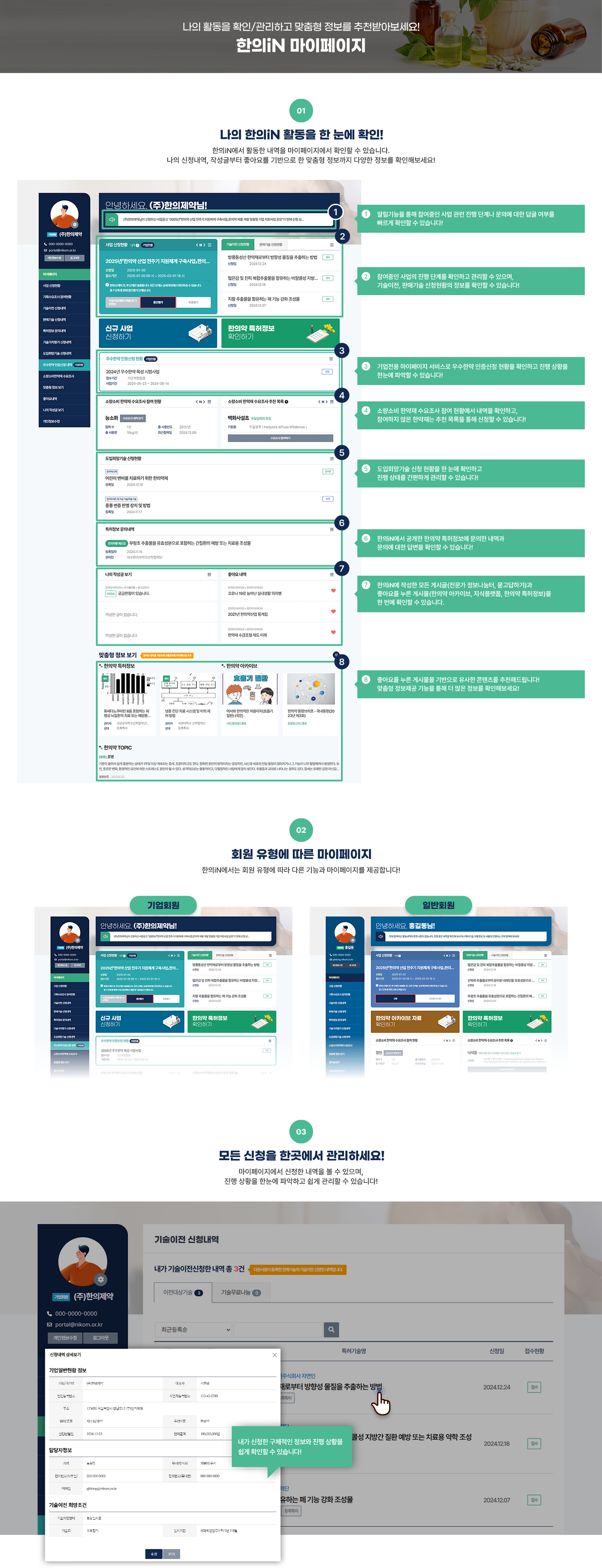 나의 활동을 확인/관리하고 맞춤형 정보를 추천받아보세요! 한의iN 마이페이지  [01] 나의 한의iN 활동을 한 눈에 확인! 한의iN에서 활동한 내역을 마이페이지에서 확인할 수 있습니다. 나의 신청내역, 작성글부터 좋아요를 기반으로 한 맞춤형 정보까지 다양한 정보를 확인해보세요! (마이페이지 메인 페이지 이미지) 1. 알림기능을 통해 참여중인 사업 관련 진행 단계나 문의에 대한 답글 여부를 빠르게 확인할 수 있습니다! 2. 참여중인 사업의 진행 단계를 확인하고 관리할 수 있으며, 참여한 기획수요조사의 정보를 확인할 수 있습니다! 3. 한의iN에서 공개한 한의약 특허정보에 문의한 내역과 문의에 대한 답변을 확인할 수 있습니다! 4. 한의iN에 작성한 모든 게시글(전문가 정보나눔터, 묻고답하기)과 좋아요를 누른 게시물(한의약 아카이브, 지식플랫폼, 한의약 특허정보)을 한 번에 확인할 수 있습니다. 5. 좋아요를 누른 게시물을 기반으로 유사한 콘텐츠를 추천해드립니다! 맞춤형 정보제공 기능을 통해 더 많은 정보를 확인해보세요!  [02] 회원 유형에 따른 마이페이지 한의iN에서는 회원 유형에 따라 다른 기능과 마이페이지를 제공합니다! 기업회원 (기업회원 마이페이지 메인 페이지 이미지) 일반회원 (일반회원. 마이페이지 메인 페이지 이미지)  [03] 참여한 온라인사업 확인/관리 한의약진흥원에서 공고한 한의약 사업공고를 한의iN에서 신청하고, 마이페이지에서 신청한 사업 내역을 확인하고, 사업 진행단계를 관리할 수 있습니다! (마이페이지 > 온라인사업 신청현황 페이지 이미지) 서류 제출 여부를 확인하며 서류를 제출할 수 있으며, 진행 단계별로 사업관련 의견을 확인해보실 수 있습니다! 사업이 완료된 뒤 만족도 조사를 통해 더 나은 사업 및 서비스 제공을 도모합니다! (만족도 및 요구 조사 창 이미지)  [04] 마이페이지에서 답변을 확인해보세요! 특허정보 및 묻고답하기를 통해 자유롭게 문의하고 마이페이지에서 문의 관련 답변을 확인할 수 있습니다! (마이페이지 > 특허정보 문의내역 페이지 이미지) 답변 대기/완료 여부가 표기되어 있으며 내가 남긴 문의글의 답변을 확인할 수 있습니다! (문의 내역 보기 창 이미지)