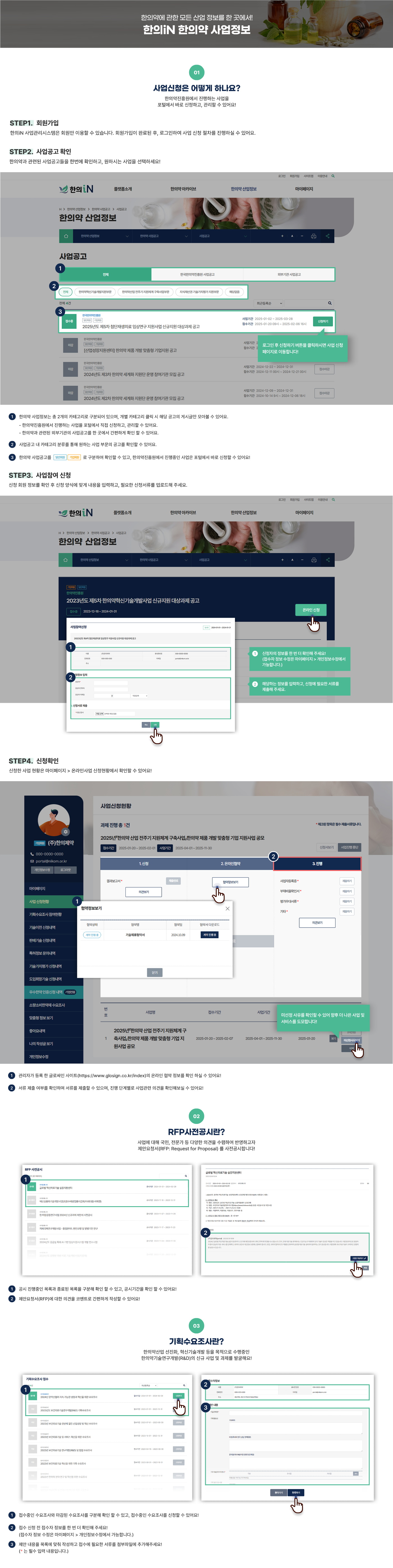 한의약에 관한한의약에 관한 모든 산업 정보를 한 곳에서! 한의IN 한의약 산업정보  [01 사업신청은 어떻게 하나요?] 한의약진흥원에서 진행하는 사업을 포털에서 바로 신청하고, 관리할 수 있어요!  STEP1. 회원가입 한의IN 사업관리시스템은 회원만 이용할 수 있습니다.  회원가입이 완료된 후, 로그인하여 사업 신청 절차를 진행하실 수 있어요.  STEP2. 사업공고 확인 한의약과 관련된 사업공고들을 한번에 확인하고, 원하시는 사업을 선택하세요!  (한의약 산업정보 사업공고 페이지 이미지입니다.) 로그인 후 신청하기 버튼을 클릭하시면 사업 신청 페이지로 이동합니다! ① 한의약 사업정보는 총 2개의 카테고리로 구분되어 있으며, 개별 카테고리 클릭 시 해당 공고의 게시글만 모아볼 수 있어요.  - 한의약진흥원에서 진행하는 사업을 포털에서 직접 신청하고, 관리할 수 있어요. - 한의약과 관련된 외부기관의 사업공고를 한 곳에서 간편하게 확인 할 수 있어요. ② 사업공고 내 카테고리 분류를 통해 원하는 사업 부문의 공고를 확인할 수 있어요. ③ 한의약 사업공고를 일반회원, 기업회원으로 구분하여 확인할 수 있고, 한의약진흥원에서 진행중인 사업은 포털에서 바로 신청할 수 있어요! STEP3. 사업참여 신청 신청 회원 정보를 확인 후 신청 양식에 맞게 내용을 입력하고, 필요한 신청서류를 업로드해 주세요.  (한의약 산업정보 사업공고 상세페이지 이미지입니다.) 신청자의 정보를 한 번 더 확인해 주세요! (접수자 정보 수정은 마이페이지 > 개인정보수정에서 가능합니다.) 해당하는 정보를 입력하고, 신청에 필요한 서류를 제출해 주세요. STEP4. 신청확인 신청한 사업 현황은 마이페이지 > 온라인사업 신청현황에서 확인할 수 있어요!  [마이페이지 > 사업신청현황 페이지 이미지 입니다.] 미선정 사유를 확인할 수 있어 향후 더 나은 사업 및 서비스를 도모합니다! ① 관리자가 등록 한 글로싸인 사이트(https://www.glosign.co.kr/index)의 온라인 협약 정보를 확인 하실 수 있어요! ② 서류 제출 여부를 확인하며 서류를 제출할 수 있으며, 진행 단계별로 사업관련 의견을 확인해보실 수 있어요! [02 REP사전공시란?] 사업에 대해 국민, 전문가 등 다양한 의견을 수렴하여 반영하고자 제안요청서(RFP: Request for Proposal)를 서전공시합니다! (RFP 사전공시 페이지 이미지입니다.) ① 공시 진행중인 목록과 종료된 목록을 구분해 확인 할 수 있고, 공시기간을 확인 할 수 있어요! ② 제안요청서(RFP)에 대한 의견을 코멘트로 간편하게 작성할 수 있어요!  [03 기획수요조사란?] 한의약산업 선진화, 혁신기술개발 등을 목적으로 수행중인 한의약기술연구개발(R&D)의 신규 사업 및 과제를 발굴해요! (기획수요조사 접수 페이지 이미지입니다.) ① 접수중인 수요조사와 마감된 수요조사를 구분해 확인 할 수 있고, 접수중인 수요조사를 신청할 수 있어요! ② 접수 신청 전 접수자 정보를 한 번 더 확인해 주세요! (접수자 정보 수정은 마이페이지 > 개인정보수정에서 가능합니다.) ③ 제안 내용을 목록에 맞춰 작성하고 접수에 필요한 서류를 첨부파일에 추가해주세요! (* 는 필수 입력 내용입니다.)