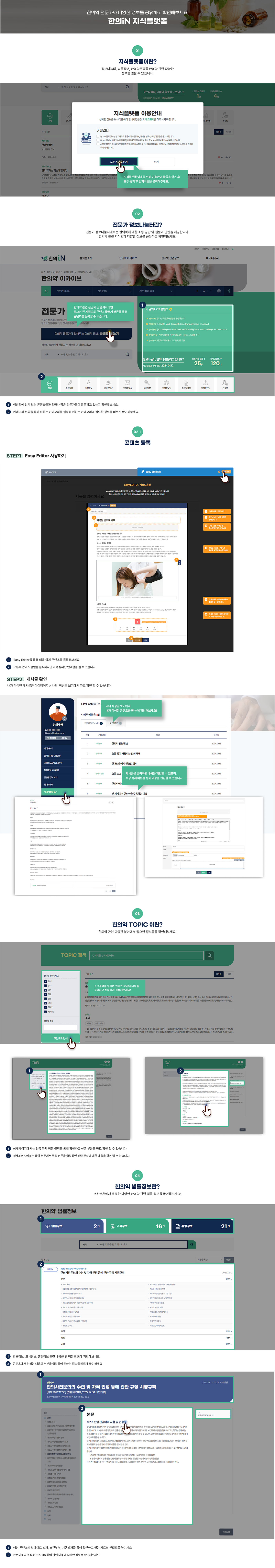 한의약 전문가와 다양한 정보를 공유하고 확인해보세요! 한의IN 지식플랫폼 01 지식플랫폼이란? 정보나눔터, 법률정보, 한의약토픽등 한의약 관련 다양한 정보를 얻을 수 있습니다. (지식플랫폼 이용안내 팝업 이미지) 지식플랫폼 이용을 위해 이용안내 글들을 확인 후 모두 동의 후 닫기버튼을 클릭해주세요.  02 전문가 정보나눔터란? 전문가 정보나눔터에서는 한의약에 대한 소통 공간 및 질문과 답변을 제공합니다. 한의약 관련 지식인과 다양한 정보를 공유하고 확인해보세요 한의약관련 전공자 및 종사자라면 로그인 된 계정으로 콘텐츠 글쓰기 버튼을 통해 콘텐츠를 등록할 수 있습니다 (한의약 아카이브 > 지식플랫폼 > 전문가정보나눔터 페이지 이미지) 1 이번달에 인기있는 콘텐츠들과 얼마나 많은 전문가들이 활동하고있는지 확인해보세요 2 카테고리 분류를 통해 원하는 카테고리를 설정해 원하는 카테고리의 필요한 정보를 빠르게 확인해보세요  02-1 콘텐츠 등록 step 1.easy editior 사용하기 (콘텐츠 등록 시 이지에디터 도움말 이미지) easy EDITOR 사용도움말 easy EDITOR에서는 일반적으로 사용하는 웹에디터의 불필요한 메뉴를 삭제하고 간소화하여 글과 이미지 구성만으로도 간편하게 정보나눔터 글을 작성할 수 있도록 되어있습니다. 1 카테고리를 선택합니다. 2 정보나눔터 게시글 제목을 입력합니다 3 요약내용을 적어주세요. 필수입력사항은 아닙니다. 4 삽입된 내용을 삭제하고, 순서를 수정하실 수 있습니다. 5 추가버튼을 이용하여 내용을 추가하실 수 있습니다 6 작성하신 글이 어떻게 게시 될지 미리보실 수 있습니다.  1.Easy Editior를 통해 더욱 쉽게 콘텐츠를 등록해보세요. 2. 오른쪽 안내 도움말을 클릭하시면 더욱 상세한 안내법을 볼 수 있습니다.  step 2. 게시글확인 내가 작성한 게시글은 마이페이지 > 나의 작성글 보기에서 따로 확인 할 수 있습니다. (마이페이지 > 나의 작성글 보기 이미지) 나의 작성글 보기에서 내가 작성한 콘텐츠를 한 눈에 확인해보세요! 게시글을 클릭하면 내용을 확인할 수 있으며, 수정 삭제 버튼을 통해 내용을 편집할 수 있습니다. (마이페이지 게시글 상세보기 이미지) (마이페이지 게시글 수정 페이지 이미지)  03 한의약 TOPIC 이란? 한의약 관련 다양한 분야에서 필요한 정보들을 확인해보세요! (한의약 아카이브 > 지식플랫폼 > 한의약 토픽 페이지 이미지) 조건검색을 통하여 원하는 분야의 내용을 정확하고 신속하게 검색해보세요! (한의약 토픽 게시글 상세페이지 이미지) 1 상세페이지에서는 왼쪽 목차 버튼 클릭을 통해 확인하고 싶은 부분을 바로 확인 할 수 있습니다. 2 상세페이지에서는 해당 본문에서 주석버튼을 클릭하면 해당 주석에 대한 내용을 확인 할 수 있습니다.  04 한의약 법률정보란? 소관부처에서 발표한 다양한 한의약 관련 법률 정보를 확인해보세요! (한의약 아카이브 > 한의약 정책정보 > 한의약 법률정보 페이지 이미지) 1 법률정보, 고시정보, 훈련정보 관련 내용을 탭버튼을 통해 확인해보세요 2 콘텐츠에서 원하는 내용의 부분을 클릭하여 원하는 정보를 빠르게 확인하세요 (한의약 법률정보 게시글 상세페이지 이미지) 1 해당 콘텐츠에 업데이트 날짜,소관부처, 시행날짜를 통해 확인하고 있는 자료의 신뢰도를 높이세요 2 본문내용의 주석 버튼을 클릭하여 관련 내용에 상세한 정보를 확인해보세요