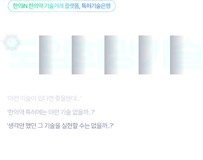 한의iN 한의약 기술거래 플랫폼, 특허기술은행 희망기술 신청을 통한 기술매칭시스템 도입희망기술 '이런기술이 있다면 좋을텐데...' '한의약특허에는 이런기술 없을까..?'  '생각만 했던 그 기술을 실현할 수는 없을까..?' 기업의 발전을 희망하시나요? 원하는기술이 있다면 망설임 없이 신청해보세요! 