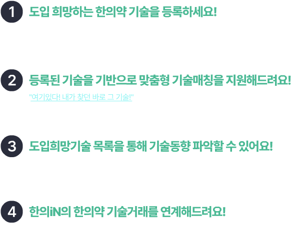 1. 도입 희망하는 한의약 기술을 등록하세요! 한의iN 기업회원으로 회원가입 후 특허기술은행에서 간당한 절차를 통해 등록 할 수 있어요! 2. 등록된 기술을 기반으로 맞춤형 기술매칭을 지원해드려요! "여기있다! 내가 찾던 바로 그기술!" 기술거래은행에서 보유한 기술 중 유사한 기술을 추천해드려요. 3. 도입희망기술 목록을 통해 기술동향 파악할 수 있어요! "요즘 한의약 관련 기업들은 어떤 기술을 희망할까?" 희망기술을 한 눈에 보고, 더 많은 기술을 접해보세요! 4. 한의iN의 한의약 기술거래를 연계해드려요! 매칭된 기술의 이전신청을 통해 기업의 한의약기술 경쟁력을 강화해보세요!