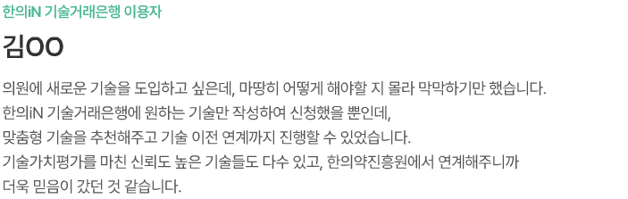 한의iN 기술거래 은행 이용자 김ㅇㅇ 의원에 새로운 기술을 도입하고 싶은데, 마땅히 어떻게 해야할 지 몰라 막막하기만 했습니다. 한의iN 기술거래은행에 원하는 기술만 작성하여 신청했을 뿐인데, 맞춤형 기술을 추천해주고 기술이전 연계까지 진행할 수 있었습니다. 기술가치평가를 마친 신뢰도 높은 기술들도 다수 있고, 한의약진흥원에서 연계해주니까 더욱 믿음이 갔던 것 같습니다.