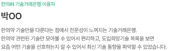 한의iN 기술거래은행 이용자 박ㅇㅇ 한의약 기술만을 다룬다는 점에서 전문성이 느껴지는 기술거래은행. 한의약 관련된 기술만 모아볼 수 있어서 편리하고, 도입희망기술 목록을 보면 요즘 어떤 기술을 선호하는지 알 수 있어서 최신 기술 동향을 파악할 수 있었습니다.