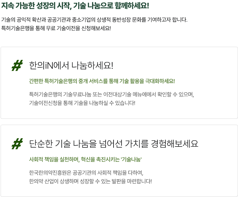 지속가능한 성장의시작, 기술나눔으로 함께하세요!
기술의 공익적 확산과 공공기관과 중소기업의 상생적 동반성장문화를 기여하고자 합니다.
특허기술은행을 통해 무료 기술이전을 신청해보세요!
#한의IN에서 나눔하세요!
간편한 특허기술은행의 중개서비스를 통해 기술 활용을 극대화하세요!
특허기술은행의 기술무료나눔 또는 이전대상기술 메뉴에서 확인할 수 있으며, 기술이전신청을 통해 기술을 나눔하실 수 있습니다!
# 단순한 기술 나눔을 넘어선 가치를 경험해보세요
사회적 책임을 실천하며, 혁신을 촉진시키는 '기술나눔' 한국한의약진흥원은 공공기관의 사회적 책임을 다하여, 한의약산업이 상생하며 성장할 수 있는 발판을 마련합니다!